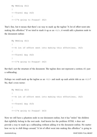 My Weblog (h1)
|
+--Travel day (h2)
|
+--I'm going to Prague! (h2)
at’s ﬁne, but it means that there’s no way to mark up the tagline “A lot of eﬀort went into
making this eﬀortless.” If we tried to mark it up as an <h2>, it would add a phantom node to
the document outline:
My Weblog (h1)
|
+--A lot of effort went into making this effortless. (h2)
|
+--Travel day (h2)
|
+--I'm going to Prague! (h2)
But that’s not the structure of the document. e tagline does not represent a section; it’s just
a subheading.
Perhaps we could mark up the tagline as an <h2> and mark up ea article title as an <h3>?
No, that’s even worse:
My Weblog (h1)
|
+--A lot of effort went into making this effortless. (h2)
|
+--Travel day (h3)
|
+--I'm going to Prague! (h3)
Now we still have a phantom node in our document outline, but it has “stolen” the ildren
that rightfully belong to the root node. And herein lies the problem: HTML 4 does not
provide a way to mark up a subheading without adding it to the document outline. No maer
how we try to shi things around, “A lot of eﬀort went into making this eﬀortless” is going to
diveintohtml5.org WHAT DOES IT ALL MEAN?
 