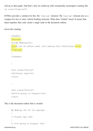 end up in that graph. And that’s why we ended up with semantically meaningless markup like
<p class="tagline">.
HTML5 provides a solution for this: the <hgroup> element. e <hgroup> element acts as a
wrapper for two or more related heading elements. What does “related” mean? It means that,
taken together, they only create a single node in the document outline.
Given this markup:
<header>
<hgroup>
<h1>My Weblog</h1>
<h2>A lot of effort went into making this effortless.</h2>
</hgroup>
…
</header>
…
<div class="entry">
<h2>Travel day</h2>
</div>
…
<div class="entry">
<h2>I'm going to Prague!</h2>
</div>
is is the document outline that is created:
My Weblog (h1 of its hgroup)
|
+--Travel day (h2)
|
+--I'm going to Prague! (h2)
diveintohtml5.org WHAT DOES IT ALL MEAN?
 