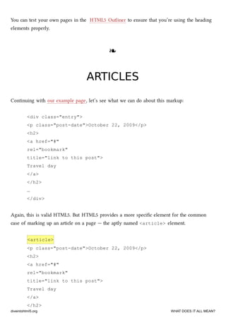 You can test your own pages in the HTML5 Outliner to ensure that you’re using the heading
elements properly.
❧❧
ARTICLESARTICLES
Continuing with our example page, let’s see what we can do about this markup:
<div class="entry">
<p class="post-date">October 22, 2009</p>
<h2>
<a href="#"
rel="bookmark"
title="link to this post">
Travel day
</a>
</h2>
…
</div>
Again, this is valid HTML5. But HTML5 provides a more speciﬁc element for the common
case of marking up an article on a page — the aptly named <article> element.
<article>
<p class="post-date">October 22, 2009</p>
<h2>
<a href="#"
rel="bookmark"
title="link to this post">
Travel day
</a>
</h2>
diveintohtml5.org WHAT DOES IT ALL MEAN?
 