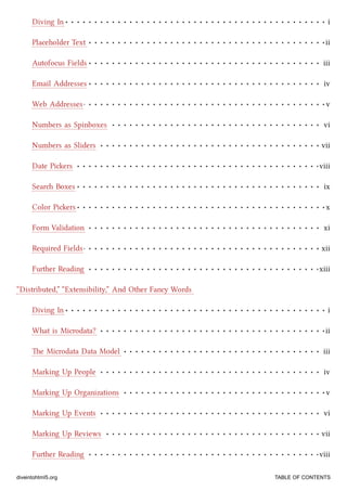 Diving In i
Placeholder Text ii
Autofocus Fields iii
Email Addresses iv
Web Addresses v
Numbers as Spinboxes vi
Numbers as Sliders vii
Date Piers viii
Sear Boxes ix
Color Piers x
Form Validation xi
Required Fields xii
Further Reading xiii
Diving In i
What is Microdata? ii
e Microdata Data Model iii
Marking Up People iv
Marking Up Organizations v
Marking Up Events vi
Marking Up Reviews vii
Further Reading viii
“Distributed,” “Extensibility,” And Other Fancy Words
diveintohtml5.org TABLE OF CONTENTS
 