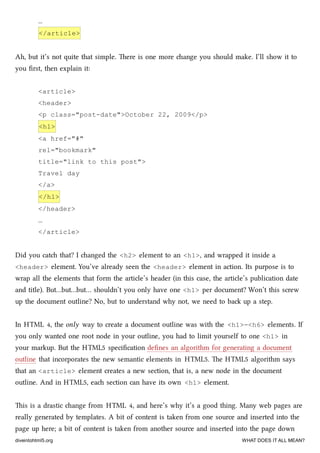 …
</article>
Ah, but it’s not quite that simple. ere is one more ange you should make. I’ll show it to
you ﬁrst, then explain it:
<article>
<header>
<p class="post-date">October 22, 2009</p>
<h1>
<a href="#"
rel="bookmark"
title="link to this post">
Travel day
</a>
</h1>
</header>
…
</article>
Did you cat that? I anged the <h2> element to an <h1>, and wrapped it inside a
<header> element. You’ve already seen the <header> element in action. Its purpose is to
wrap all the elements that form the article’s header (in this case, the article’s publication date
and title). But…but…but… shouldn’t you only have one <h1> per document? Won’t this screw
up the document outline? No, but to understand why not, we need to ba up a step.
In HTML 4, the only way to create a document outline was with the <h1>–<h6> elements. If
you only wanted one root node in your outline, you had to limit yourself to one <h1> in
your markup. But the HTML5 speciﬁcation deﬁnes an algorithm for generating a document
outline that incorporates the new semantic elements in HTML5. e HTML5 algorithm says
that an <article> element creates a new section, that is, a new node in the document
outline. And in HTML5, ea section can have its own <h1> element.
is is a drastic ange from HTML 4, and here’s why it’s a good thing. Many web pages are
really generated by templates. A bit of content is taken from one source and inserted into the
page up here; a bit of content is taken from another source and inserted into the page down
diveintohtml5.org WHAT DOES IT ALL MEAN?
 
