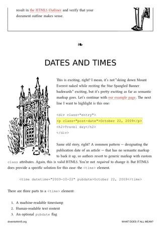 result in the HTML5 Outliner and verify that your
document outline makes sense.
❧❧
DATES AND TIMESDATES AND TIMES
is is exciting, right? I mean, it’s not “skiing down Mount
Everest naked while reciting the Star Spangled Banner
bawards” exciting, but it’s prey exciting as far as semantic
markup goes. Let’s continue with our example page. e next
line I want to highlight is this one:
<div class="entry">
<p class="post-date">October 22, 2009</p>
<h2>Travel day</h2>
</div>
Same old story, right? A common paern — designating the
publication date of an article — that has no semantic markup
to ba it up, so authors resort to generic markup with custom
class aributes. Again, this is valid HTML5. You’re not required to ange it. But HTML5
does provide a speciﬁc solution for this case: the <time> element.
<time datetime="2009-10-22" pubdate>October 22, 2009</time>
ere are three parts to a <time> element:
1. A maine-readable timestamp
2. Human-readable text content
3. An optional pubdate ﬂag
diveintohtml5.org WHAT DOES IT ALL MEAN?
 