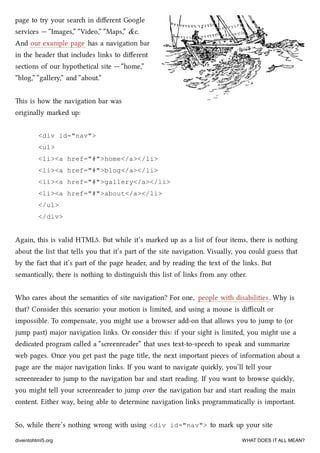 page to try your sear in diﬀerent Google
services — “Images,” “Video,” “Maps,” &c.
And our example page has a navigation bar
in the header that includes links to diﬀerent
sections of our hypothetical site — “home,”
“blog,” “gallery,” and “about.”
is is how the navigation bar was
originally marked up:
<div id="nav">
<ul>
<li><a href="#">home</a></li>
<li><a href="#">blog</a></li>
<li><a href="#">gallery</a></li>
<li><a href="#">about</a></li>
</ul>
</div>
Again, this is valid HTML5. But while it’s marked up as a list of four items, there is nothing
about the list that tells you that it’s part of the site navigation. Visually, you could guess that
by the fact that it’s part of the page header, and by reading the text of the links. But
semantically, there is nothing to distinguish this list of links from any other.
Who cares about the semantics of site navigation? For one, people with disabilities. Why is
that? Consider this scenario: your motion is limited, and using a mouse is diﬃcult or
impossible. To compensate, you might use a browser add-on that allows you to jump to (or
jump past) major navigation links. Or consider this: if your sight is limited, you might use a
dedicated program called a “screenreader” that uses text-to-spee to speak and summarize
web pages. Once you get past the page title, the next important pieces of information about a
page are the major navigation links. If you want to navigate quily, you’ll tell your
screenreader to jump to the navigation bar and start reading. If you want to browse quily,
you might tell your screenreader to jump over the navigation bar and start reading the main
content. Either way, being able to determine navigation links programmatically is important.
So, while there’s nothing wrong with using <div id="nav"> to mark up your site
diveintohtml5.org WHAT DOES IT ALL MEAN?
 
