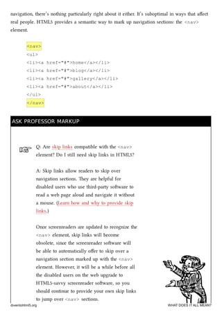 ☞
navigation, there’s nothing particularly right about it either. It’s suboptimal in ways that aﬀect
real people. HTML5 provides a semantic way to mark up navigation sections: the <nav>
element.
<nav>
<ul>
<li><a href="#">home</a></li>
<li><a href="#">blog</a></li>
<li><a href="#">gallery</a></li>
<li><a href="#">about</a></li>
</ul>
</nav>
ASK PROFESSOR MARKUPASK PROFESSOR MARKUP
Q: Are skip links compatible with the <nav>
element? Do I still need skip links in HTML5?
A: Skip links allow readers to skip over
navigation sections. ey are helpful for
disabled users who use third-party soware to
read a web page aloud and navigate it without
a mouse. (Learn how and why to provide skip
links.)
Once screenreaders are updated to recognize the
<nav> element, skip links will become
obsolete, since the screenreader soware will
be able to automatically oﬀer to skip over a
navigation section marked up with the <nav>
element. However, it will be a while before all
the disabled users on the web upgrade to
HTML5-savvy screenreader soware, so you
should continue to provide your own skip links
to jump over <nav> sections.
diveintohtml5.org WHAT DOES IT ALL MEAN?
 