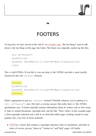 ❧❧
FOOTERSFOOTERS
At long last, we have arrived at the end of our example page. e last thing I want to talk
about is the last thing on the page: the footer. e footer was originally marked up like this:
<div id="footer">
<p>§</p>
<p>© 2001–9 <a href="#">Mark Pilgrim</a></p>
</div>
is is valid HTML5. If you like it, you can keep it. But HTML5 provides a more speciﬁc
element for this: the <footer> element.
<footer>
<p>§</p>
<p>© 2001–9 <a href="#">Mark Pilgrim</a></p>
</footer>
What’s appropriate to put in a <footer> element? Probably whatever you’re puing in a
<div id="footer"> now. OK, that’s a circular answer. But really, that’s it. e HTML5
speciﬁcation says, “A footer typically contains information about its section su as who wrote
it, links to related documents, copyright data, and the like.” at’s what’s in this example page:
a short copyright statement and a link to an about-the-author page. Looking around at some
popular sites, I see lots of footer potential.
CNN has a footer that contains a copyright statement, links to translations, and links to
terms of service, privacy, “about us,” “contact us,” and “help” pages. All totally
diveintohtml5.org WHAT DOES IT ALL MEAN?
 