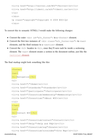 <li><a href="http://twitter.com/W3C">Twitter</a></li>
<li><a href="http://identi.ca/w3c">Identi.ca</a></li>
</ul>
</div>
<p class="copyright">Copyright © 2009 W3C</p>
</div>
To convert this to semantic HTML5, I would make the following anges:
Convert the outer <div id="w3c_footer"> to a <footer> element.
Convert the ﬁrst two instances of <div class="w3c_footer-nav"> to <nav>
elements, and the third instance to a <section> element.
Convert the <h3> headers to <h1>, since they’ll now ea be inside a sectioning
element. e <nav> element creates a section in the document outline, just like the
<article> element.
e ﬁnal markup might look something like this:
<footer>
<nav>
<h1>Navigation</h1>
<ul>
<li><a href="/">Home</a></li>
<li><a href="/standards/">Standards</a></li>
<li><a href="/participate/">Participate</a></li>
<li><a href="/Consortium/membership">Membership</a></li>
<li><a href="/Consortium/">About W3C</a></li>
</ul>
</nav>
<nav>
<h1>Contact W3C</h1>
<ul>
<li><a href="/Consortium/contact">Contact</a></li>
<li><a href="/Help/">Help and FAQ</a></li>
<li><a href="/Consortium/sup">Donate</a></li>
<li><a href="/Consortium/siteindex">Site Map</a></li>
diveintohtml5.org WHAT DOES IT ALL MEAN?
 