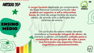 ENSINO
MÉDIO
A carga horária destinada ao cumprimento
da Base Nacional Comum Curricular não
poderá ser superior a mil e oitocentas
horas do total da carga horária do ensino
médio, de acordo com a definição dos
sistemas de ensino.
1800
HORAS
ARTIGO35º
Os currículos do ensino médio deverão
considerar a formação integral do aluno, de
maneira a adotar um trabalho voltado para a
construção de seu projeto de vida e para
sua formação nos aspectos físicos,
cognitivos e socioemocionais.
44
Licensed to WILMA VIANA DA SILVA - wilma80mp@hotmail.com - HP18816796737674
 