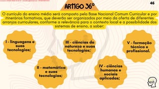 ARTIGO36º
O currículo do ensino médio será composto pela Base Nacional Comum Curricular e por
itinerários formativos, que deverão ser organizados por meio da oferta de diferentes
arranjos curriculares, conforme a relevância para o contexto local e a possibilidade dos
sistemas de ensino, a saber:
I - linguagens e
suas
tecnologias;
II - matemática
e suas
tecnologias;
III - ciências da
natureza e suas
tecnologias;
IV - ciências
humanas e
sociais
aplicadas;
V - formação
técnica e
profissional.
46
Licensed to WILMA VIANA DA SILVA - wilma80mp@hotmail.com - HP18816796737674
 