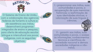 O Sistema de Ensino da União,
com a colaboração das agências
federais de fomento à cultura e
de assistência aos índios,
desenvolverá programas
integrados de ensino e pesquisa,
para oferta de educação escolar
bilingue e intercultural aos povos
indígenas, com os seguintes
objetivos:
ARTIGO78º I - proporcionar aos índios, suas
comunidades e povos, a
recuperação de suas memórias
históricas; a reafirmação de
suas identidades étnicas; a
valorização de suas línguas e
ciências;
II - garantir aos índios, suas
comunidades e povos, o acesso
às informações, conhecimentos
técnicos e científicos da
sociedade nacional e demais
sociedades indígenas e não-
índias.
59
Licensed to WILMA VIANA DA SILVA - wilma80mp@hotmail.com - HP18816796737674
 