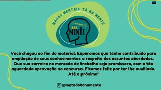 Você chegou ao fim do material. Esperamos que tenha contribuído para
Você chegou ao fim do material. Esperamos que tenha contribuído para
ampliação de seus conhecimentos a respeito dos assuntos abordados.
ampliação de seus conhecimentos a respeito dos assuntos abordados.
Que sua carreira no mercado de trabalho seja promissora, com a tão
Que sua carreira no mercado de trabalho seja promissora, com a tão
aguardada aprovação no concurso. Ficamos feliz por ter lhe auxiliado.
aguardada aprovação no concurso. Ficamos feliz por ter lhe auxiliado.
Até a próxima!
Até a próxima!
M
A
P
AS
MENTAIS TÁ NA
M
E
N
T
E
@metodotanamente
60
Licensed to WILMA VIANA DA SILVA - wilma80mp@hotmail.com - HP18816796737674
 