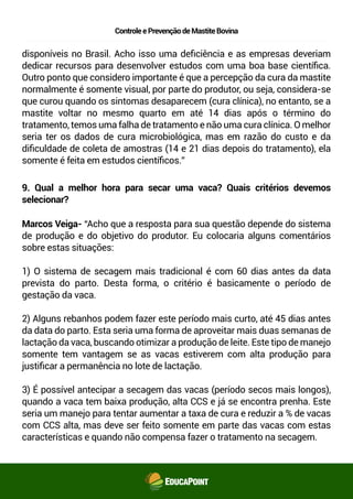 ControleePrevençãodeMastiteBovina
disponíveis no Brasil. Acho isso uma deﬁciência e as empresas deveriam
dedicar recursos para desenvolver estudos com uma boa base cientíﬁca.
Outro ponto que considero importante é que a percepção da cura da mastite
normalmente é somente visual, por parte do produtor, ou seja, considera-se
que curou quando os sintomas desaparecem (cura clínica), no entanto, se a
mastite voltar no mesmo quarto em até 14 dias após o término do
tratamento, temos uma falha de tratamento e não uma cura clínica. O melhor
seria ter os dados de cura microbiológica, mas em razão do custo e da
diﬁculdade de coleta de amostras (14 e 21 dias depois do tratamento), ela
somente é feita em estudos cientíﬁcos.”
9. Qual a melhor hora para secar uma vaca? Quais critérios devemos
selecionar?
Marcos Veiga- “Acho que a resposta para sua questão depende do sistema
de produção e do objetivo do produtor. Eu colocaria alguns comentários
sobre estas situações:
1) O sistema de secagem mais tradicional é com 60 dias antes da data
prevista do parto. Desta forma, o critério é basicamente o período de
gestação da vaca.
2) Alguns rebanhos podem fazer este período mais curto, até 45 dias antes
da data do parto. Esta seria uma forma de aproveitar mais duas semanas de
lactação da vaca, buscando otimizar a produção de leite. Este tipo de manejo
somente tem vantagem se as vacas estiverem com alta produção para
justiﬁcar a permanência no lote de lactação.
3) É possível antecipar a secagem das vacas (período secos mais longos),
quando a vaca tem baixa produção, alta CCS e já se encontra prenha. Este
seria um manejo para tentar aumentar a taxa de cura e reduzir a % de vacas
com CCS alta, mas deve ser feito somente em parte das vacas com estas
características e quando não compensa fazer o tratamento na secagem.
 