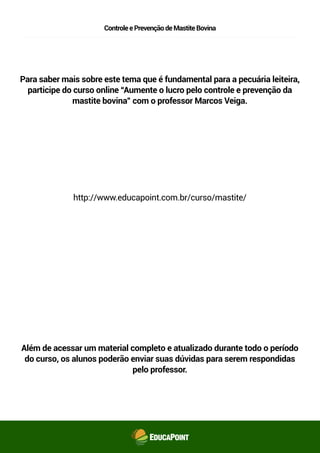 ControleePrevençãodeMastiteBovina
Para saber mais sobre este tema que é fundamental para a pecuária leiteira,
participe do curso online “Aumente o lucro pelo controle e prevenção da
mastite bovina” com o professor Marcos Veiga.
http://www.educapoint.com.br/curso/mastite/
Além de acessar um material completo e atualizado durante todo o período
do curso, os alunos poderão enviar suas dúvidas para serem respondidas
pelo professor.
 