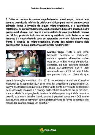 ControleePrevençãodeMastiteBovina
1. Estive em um evento da área e o palestrante comentou que o animal deve
ter uma quantidade mínima de células somáticas para manter uma resposta
primária frente à invasão de algum micro-organismo, e a quantidade
relatada foi de aproximadamente 75 mil células/ml. Em outra situação, outro
proﬁssional aﬁrmou que não há a necessidade de uma quantidade mínima
de células, podendo inclusive ser uma quantidade muita baixa e, o que
importa, é a capacidade da vaca em responder de forma rápida e eﬁciente
frente à invasão do micro-organismo. Diante dos relatos desses dois
proﬁssionais da área, qual seria o de melhor fundamento?
Marcos Veiga- “Este é um tema
bastante debatido e, realmente,
existem opiniões diferentes sobre
este assunto. Em termos de estudos
cientíﬁco, eu não conheço nenhum
estudo que determina que a CCS
mínima da vaca é 75 mil cel/ml. Isto
me parece mais um chute do que
uma informação cientíﬁca. Em 2012, no encontro anual do Conselho
Nacional de Mastite dos EUA este tema foi debatido e o pesquisador Dr.
Larry Fox, deixou claro que o que importa do ponto de vista da capacidade
de resposta da vaca não é a contagem de células somáticas em si, mas sim,
a capacidade de migração de células de defesa para a glândula mamária
quando existe um desaﬁo. Sendo assim, é possível vacas com CCS muito
baixas, mas, que se estiverem com o sistema imune de forma adequada, vão
responder quando houver um desaﬁo. ”
 