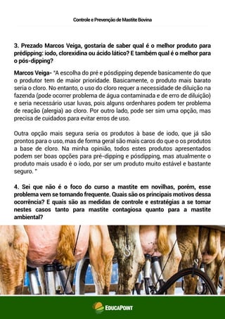 ControleePrevençãodeMastiteBovina
3. Prezado Marcos Veiga, gostaria de saber qual é o melhor produto para
pré-dipping: iodo, clorexidina ou ácido lático? E também qual é o melhor para
o pós-dipping?
4. Sei que não é o foco do curso a mastite em novilhas, porém, esse
problema vem se tornando frequente. Quais são os principais motivos dessa
ocorrência? E quais são as medidas de controle e estratégias a se tomar
nestes casos tanto para mastite contagiosa quanto para a mastite
ambiental?
Marcos Veiga- “A escolha do pré e pós-dipping depende basicamente do que
o produtor tem de maior prioridade. Basicamente, o produto mais barato
seria o cloro. No entanto, o uso do cloro requer a necessidade de diluição na
fazenda (pode ocorrer problema de água contaminada e de erro de diluição)
e seria necessário usar luvas, pois alguns ordenhares podem ter problema
de reação (alergia) ao cloro. Por outro lado, pode ser sim uma opção, mas
precisa de cuidados para evitar erros de uso.
Outra opção mais segura seria os produtos à base de iodo, que já são
prontos para o uso, mas de forma geral são mais caros do que o os produtos
à base de cloro. Na minha opinião, todos estes produtos apresentados
podem ser boas opções para pré-dipping e pós-dipping, mas atualmente o
produto mais usado é o iodo, por ser um produto muito estável e bastante
seguro. ”
 