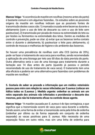 ControleePrevençãodeMastiteBovina
Marcos Veiga- “A ocorrência de mastite em novilhas (mesmo antes do parto)
é bastante comum e em algumas fazendas. Os estudos sobre as possíveis
origens da mastite em novilhas indicam que as possíveis fontes de
transmissão destes casos são: 1) mamada cruzada entre bezerras durante o
aleitamento (com o uso de leite de descarte ou com o uso de leite sem
pasteurizar), 2) transmissão por picada de mosca na extremidade do teto ou
por lesões ou ferimentos na extremidade dos tetos. Dentre as medidas de
controle e prevenção, pode-se citar: a) evitar que as bezerras tenham
contato entre si durante o aleitamento, b) pasteurizar o leite para
aleitamento, c) controle de moscas e melhorias de higiene e do ambiente das
bezerras.
Se houver uma prevalência de novilhas com alta CCS (acima de 20%),
pode-se fazer o tratamento de vaca seca para novilhas, sendo recomendado
a aplicação de uma bisnaga por teto aos 60 dias da data prevista do parto.
Outra alternativa seria o uso de uma bisnaga para tratamento durante a
lactação aos 14 dias antes do parto (quando já passou o período
recomendado de uso do tratamento de vaca seca). O tratamento tem uma
alta eﬁcácia e poderia ser uma alternativa para fazendas com problemas de
mastite em novilhas.”
Marcos Veiga- “A mastite causada por S. aureus é do tipo contagiosa, o que
signiﬁca que a transmissão ocorre de vaca para vaca durante a ordenha.
Sendo assim, uma forma de evitar a transmissão seria pela linha de ordenha
(ordenhar por último ou de forma separada em conjunto de ordenha
separado) as vacas positivas para S. aureus. Não necessita de uma
separação física em outro retiro, mas sim uma linha de ordenha para
5. Gostaria de saber se procede a informação que um médico veterinário
passou para mim com relação às vacas infectadas por S.aureus (colocar em
itálico todos os S.aureus ). Medida urgente: ordenhar os animais em um
retiro separado dos animais não infectados e providenciar o descarte dos
mesmos, pois não há tratamento eﬁcaz no controle desse agente.
 