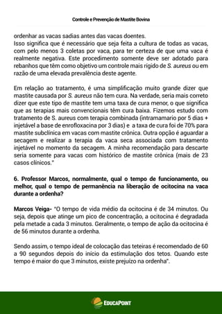 ControleePrevençãodeMastiteBovina
ordenhar as vacas sadias antes das vacas doentes.
Isso signiﬁca que é necessário que seja feita a cultura de todas as vacas,
com pelo menos 3 coletas por vaca, para ter certeza de que uma vaca é
realmente negativa. Este procedimento somente deve ser adotado para
rebanhos que têm como objetivo um controle mais rígido de S. aureus ou em
razão de uma elevada prevalência deste agente.
Em relação ao tratamento, é uma simpliﬁcação muito grande dizer que
mastite causada por S. aureus não tem cura. Na verdade, seria mais correto
dizer que este tipo de mastite tem uma taxa de cura menor, o que signiﬁca
que as terapias mais convencionais têm cura baixa. Fizemos estudo com
tratamento de S. aureus com terapia combinada (intramamario por 5 dias +
injetável a base de enrofloxacina por 3 dias) e a taxa de cura foi de 70% para
mastite subclínica em vacas com mastite crônica. Outra opção é aguardar a
secagem e realizar a terapia da vaca seca associada com tratamento
injetável no momento da secagem. A minha recomendação para descarte
seria somente para vacas com histórico de mastite crônica (mais de 23
casos clínicos.”
6. Professor Marcos, normalmente, qual o tempo de funcionamento, ou
melhor, qual o tempo de permanência na liberação de ocitocina na vaca
durante a ordenha?
Marcos Veiga- “O tempo de vida médio da ocitocina é de 34 minutos. Ou
seja, depois que atinge um pico de concentração, a ocitocina é degradada
pela metade a cada 3 minutos. Geralmente, o tempo de ação da ocitocina é
de 56 minutos durante a ordenha.
Sendo assim, o tempo ideal de colocação das teteiras é recomendado de 60
a 90 segundos depois do início da estimulação dos tetos. Quando este
tempo é maior do que 3 minutos, existe prejuízo na ordenha”.
 