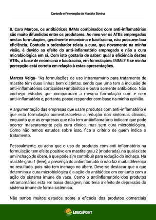 ControleePrevençãodeMastiteBovina
8. Caro Marcos, os antibióticos IMMs combinados com anti-inflamatórios
são muito difundidos entre os produtores. Ao meu ver os ATBs empregados
nestas formulações, geralmente neomicina e bacitracina, não possuem boa
eﬁciência. Contudo o ordenhador relata a cura, que novamente na minha
visão, é devido ao efeito do anti-inflamatório empregado e não a cura
microbiológica em si. Com isto gostaria de saber: qual a eﬁciência destes
ATBs, a base de neomicina e bactracina, em formulações IMMs? E se minha
percepção está correta em relação à estas apresentações.
Marcos Veiga- “As formulações de uso intramamário para tratamento de
mastite têm duas linhas bem distintas, sendo que uma tem a inclusão de
anti-inflamatórios corticoides+antibiótico e outra somente antibiótico. Não
conheço estudos que compararam a mesma formulação com e sem
anti-inflamatório e, portanto, posso responder com base na minha opinião.
A argumentação das empresas que usam produtos com anti-inflamatório é
que esta formulação aumenta/acelera a redução dos sintomas clínicos,
enquanto que as empresas que não tem anti-inflamatório indicam que pode
ocorrer mascaramento pela cura clínica, mas sem cura microbiológica.
Como não temos estudos sobre isso, ﬁca a critério de quem indica o
tratamento.
Pessoalmente, eu acho que o uso de produtos com anti-inflamatório na
formulação tem efeito positivo em mastite grau 2 (moderada), na qual existe
um inchaço do úbere, o que pode sim contribuir para redução do inchaço. Na
mastite grau 1 (leve), a presença do anti-inflamatório não faz muita
diferença no resultado, pois não tem inchaço no úbere. Deve-se destacar
que o que determina a cura microbiológica é a ação do antibiótico em
conjunto com a ação do sistema imune da vaca. Como o anti-inflamatório
dos produtos intramamários esta em baixa dosagem, não teria o efeito de
depressão do sistema imune de forma sistêmica.
Não temos muitos estudos sobre a eﬁcácia dos produtos comerciais
 