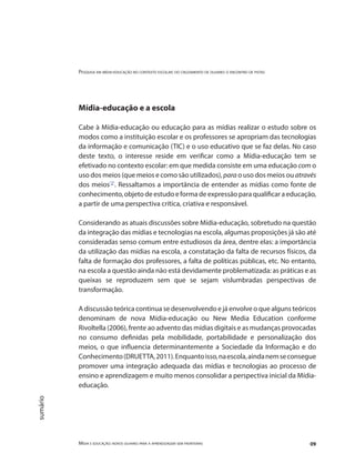Pesquisa em mídia-educação no contexto escolar: do cruzamento de olhares o encontro de pistas
Mídia e educação: novos olhares para a aprendizagem sem fronteiras 09
sumário
Mídia-educação e a escola
Cabe à Mídia-educação ou educação para as mídias realizar o estudo sobre os
modos como a instituição escolar e os professores se apropriam das tecnologias
da informação e comunicação (TIC) e o uso educativo que se faz delas. No caso
deste texto, o interesse reside em verificar como a Mídia-educação tem se
efetivado no contexto escolar: em que medida consiste em uma educação com o
uso dos meios (que meios e como são utilizados), para o uso dos meios ou através
dos meios"2"
. Ressaltamos a importância de entender as mídias como fonte de
conhecimento, objeto de estudo e forma de expressão para qualificar a educação,
a partir de uma perspectiva crítica, criativa e responsável.
Considerando as atuais discussões sobre Mídia-educação, sobretudo na questão
da integração das mídias e tecnologias na escola, algumas proposições já são até
consideradas senso comum entre estudiosos da área, dentre elas: a importância
da utilização das mídias na escola, a constatação da falta de recursos físicos, da
falta de formação dos professores, a falta de políticas públicas, etc. No entanto,
na escola a questão ainda não está devidamente problematizada: as práticas e as
queixas se reproduzem sem que se sejam vislumbradas perspectivas de
transformação.
A discussão teórica continua se desenvolvendo e já envolve o que alguns teóricos
denominam de nova Mídia-educação ou New Media Education conforme
Rivoltella (2006), frente ao advento das mídias digitais e as mudanças provocadas
no consumo definidas pela mobilidade, portabilidade e personalização dos
meios, o que influencia determinantemente a Sociedade da Informação e do
Conhecimento(DRUETTA,2011).Enquantoisso,naescola,aindanemseconsegue
promover uma integração adequada das mídias e tecnologias ao processo de
ensino e aprendizagem e muito menos consolidar a perspectiva inicial da Mídia-
educação.
 