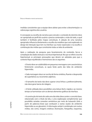 Design de Hipermídia: proposta metodológica
Mídia e educação: novos olhares para a aprendizagem sem fronteiras 100
sumário
medidas consistentes que a equipe deve adotar para evitar a desorientação e a
sobrecarga cognitiva dos usuários.
A concepção ou escolha da narrativa para veicular o conteúdo do domínio deve
ser apropriada ao perfil do usuário e precisa contemplar a visão do todo, a qual
também é facilitada pelos mapas conceituais. A adoção de uma narrativa
apropriada influencia diretamente a escolha da metáfora que será explorada no
design de interação (que tem na interface sua maior expressão) e na escolha e
combinação das mídias que constituirão todas as telas do ambiente.
Após a realização da pesquisa para levantamento do conteúdo, faz-se a
compilação dos dados textuais e escritura hipertextual. No que se refere à escrita
hipertextual, as principais precauções que devem ser adotadas para que o
contexto fique equilibrado e harmonioso são as seguintes:
• O texto deve ser subdividido em pequenas mensagens com características
fortemente conceituais, as quais farão parte das telas do ambiente
hipermídia.
• Cada mensagem deve ser escrita de forma sintética, fluente e desprovida
de superlativos ou recorrentes adjetivos.
• O tamanho do texto não deve superar cinco linhas e, preferencialmente,
não deve gerar barras de rolagem.
• A fonte utilizada deve possibilitar uma leitura fácil e rápida e ao mesmo
tempo se harmonizar com os demais elementos gráficos da interface.
• A construção do texto de cada uma das telas deve conter o conceito base,
relacionado com o título da tela, e uma explanação complementar que
possibilita variadas conexões semânticas por meio de hotwords (links a
partir de palavras-chave que conduzam a outras seções do ambiente
hipermídia ou ao glossário). A informação verbal é combinada com outras
mídias, tais como, imagens estáticas (ilustrações, fotografias, esquemas,
 