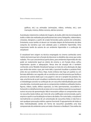 Design de Hipermídia: proposta metodológica
Mídia e educação: novos olhares para a aprendizagem sem fronteiras 101
sumário
gráficos, etc.) ou animadas (animações, vídeos, vinhetas, etc.), som
(narração, música, efeitos sonoros, alertas sonoros).
A produção, tratamento e edição de imagens, de áudio, além da sincronização de
áudio e vídeo são realizadas por profissionais tais como, fotógrafos, videomakers,
cineastas, designers; a partir de scripts fornecidos pelos autores de conteúdos.
Entretanto, essas tarefas só devem ser iniciadas depois do fechamento da ideia
conjunta da narrativa que será adotada para o ambiente hipermídia. Uma
importante tarefa da autoria de um ambiente hipermídia é a confecção do
storyboard.
O storyboard tem origem na técnica empregada no cinema conhecida como
‘roteiro da trama’que tem a função de descrever os detalhes das cenas que serão
rodadas. Por suas características particulares, para ambientes hipermídia ele não
pode ser exatamente igual ao roteiro de cinema e, em função disso, sofreu
importantes ajustes e adequações. Nessa área de atuação ele é também
conhecido como ‘Modelo Storyboard’ porque se trata de uma abstração de algo
que ainda não existe e que, por meio dele, é possível visualizar o produto final,
antes da sua existência física. Hoje, muito embora não haja um padrão ou um
formato definido a ser seguido, ele se constitui em uma ferramenta que facilita o
processo de autoria dado que o seu papel é o de ser o ‘projeto’ do produto. Ou
seja, uma forma de se pré-visualizar o ambiente antes de sua produção. Para isso,
a metodologia consiste na confecção de um rascunho individualizado para cada
umadastelas,mostrandoquaissãooscomponentesmidiáticosutilizados(textos,
figuras, vídeos, áudio, efeitos especiais), os links (permanentes, secundários e
hotwords)eodetalhamentodoarranjocomosseusefeitosespeciaisouquaisquer
outros recursos de apresentação. Não é necessário utilizar os componentes reais
no rascunho, basta indicar, por meio de uma codificação convencionada, qual o
arquivo e qual é a sua localização no banco de dados. Por outro lado, o storyboard
normalmente se constitui de um amontoado de rascunhos feitos à mão livre e
sem qualquer precaução estética, apenas funcional. O agrupamento de todas as
telas individualizadas (ainda em forma de rascunho) possibilita uma boa
compreensão do ambiente como um todo e favorece o feedback. É da análise do
 