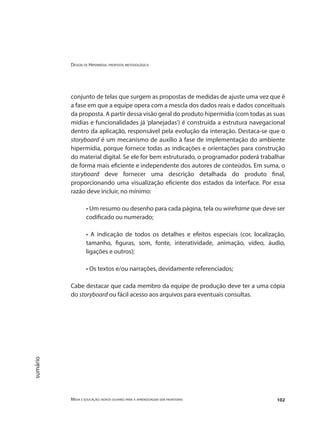 Design de Hipermídia: proposta metodológica
Mídia e educação: novos olhares para a aprendizagem sem fronteiras 102
sumário
conjunto de telas que surgem as propostas de medidas de ajuste uma vez que é
a fase em que a equipe opera com a mescla dos dados reais e dados conceituais
da proposta. A partir dessa visão geral do produto hipermídia (com todas as suas
mídias e funcionalidades já ‘planejadas’) é construída a estrutura navegacional
dentro da aplicação, responsável pela evolução da interação. Destaca-se que o
storyboard é um mecanismo de auxílio à fase de implementação do ambiente
hipermídia, porque fornece todas as indicações e orientações para construção
do material digital. Se ele for bem estruturado, o programador poderá trabalhar
de forma mais eficiente e independente dos autores de conteúdos. Em suma, o
storyboard deve fornecer uma descrição detalhada do produto final,
proporcionando uma visualização eficiente dos estados da interface. Por essa
razão deve incluir, no mínimo:
• Um resumo ou desenho para cada página, tela ou wireframe que deve ser
codificado ou numerado;
• A indicação de todos os detalhes e efeitos especiais (cor, localização,
tamanho, figuras, som, fonte, interatividade, animação, vídeo, áudio,
ligações e outros);
• Os textos e/ou narrações, devidamente referenciados;
Cabe destacar que cada membro da equipe de produção deve ter a uma cópia
do storyboard ou fácil acesso aos arquivos para eventuais consultas.
 
