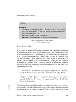 Design de Hipermídia: proposta metodológica
Mídia e educação: novos olhares para a aprendizagem sem fronteiras 105
sumário
( ) Não sei.
Navegação
• Se acertar as atividades aparece a mensagem“agora você está apto
a resolver alguns exercícios para fixar bem o conteúdo que aprendeu”
e em seguida aparece“OK”.
• Ao clicar em OK o usuário vai para Tela 3.
• X (botão): encerrar tela/sair do objeto de aprendizagem.
Figura 5: Modelo de Storyboard Descritivo
Fonte: Elaborado pelas autoras.
Design da Informação
Neste estágio do projeto, profissionais responsáveis pela usabilidade, arquitetura
da informação e autores de conteúdos devem somar esforços para que o acesso
ao conteúdo seja intuitivo e a transmissão da informação seja de modo preciso e
de fácil compreensão. Para Wildbur e Burke (1998), o Design de Informação, em
seu sentido amplo, é uma atividade relacionada à seleção, organização e
apresentação de informação para uma determinada audiência. Assim, o Design
da Informação é definido como a ciência de preparar as informações para que
elas possam ser usadas por pessoas com eficiência e eficácia (HORN, 1999). Seus
objetivos principais são:
• Desenvolver documentos que sejam compreensíveis, precisos,
rapidamente recuperáveis e fáceisl de se transformar em ações efetivas.
• Projetar interações através de equipamentos que sejam naturais, fáceis e
agradáveis. Isto envolve resolver os problemas do Design da interface
humano-computador.
Afimdegarantirqueosusuáriosconsigamnavegarsatisfatoriamenteeencontrar
as informações desejadas rapidamente, torna-se necessário realizar a Arquitetura
da Informação do Ambiente Hipermídia. É oportuno lembrar que o mapa
 