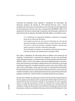 Design de Hipermídia: proposta metodológica
Mídia e educação: novos olhares para a aprendizagem sem fronteiras 106
sumário
conceitual (já abordado neste capítulo) e arquitetura da informação são
elementos distintos. Na década de 1970, Richard Wurman criou o termo
arquitetura da informação, conceituando-a como a área que trata da organização
da informação para torná-la mais clara, compreensível (WURMAN, 1999). Ao se
apropriarem das teorias relacionadas à arquitetura da informação e aplicá-las no
desenvolvimento de websites, Rosenfeld e Morville (2002, p. 4) a definem como
(1) A combinação de organização, labelling e esquemas de navegação
dentro de um sistema de informação.
(2) O projeto estrutural de uma soma de informação em uma área de
interesse que facilita a conclusão da tarefa e o acesso intuitivo ao conteúdo.
(3) A arte e a ciência de estruturar e classificar websites e intranets para
ajudar as pessoas a encontrar e administrar informação.
(4) Uma disciplina emergente e comunidade de prática focada em trazer os
princípios do design e da arquitetura para a paisagem digital.
Para obter a arquitetura da informação deve-se elaborar uma taxonomia do
conteúdo. “A taxonomia é o conjunto das categorias em que será classificado
cadaconteúdodowebsite.[...]Ataxonomiaéocernedaarquiteturadainformação”
(AMSTEL, 2004, p. 45-47). Para validar a taxonomia elaborada pode-se recorrer a
técnica de Card Sorting. Para Nielsen (2004) a técnica de Card Sorting é o principal
método para pesquisar o modelo mental dos usuários, isto é, para verificar como
estes veem a informação e onde cada item deve ser colocado. Para Rosenfeld e
Morville (2002) esta técnica é extremamente útil porque fornece uma amostra do
modelomentaldosusuários,dandopistasdecomoessesusuáriosfrequentemente
agrupam, classificam e rotulam tarefas e conteúdos dentro de suas cabeças.
Existem dois métodos de aplicação da técnica do Card Sorting. Dependendo da
fase do projeto ou do objetivo, deve-se optar pelo método Open Card Sorting ou
Closed Card Sorting. No primeiro método, os participantes do teste agrupam
rótulos ou títulos de documentos escritos ou impressos em cartões dentro de
categorias criadas por eles próprios. Esse método é indicado para as fases iniciais
da pesquisa, sendo seus resultados úteis para a estrutura de informação em sites
 