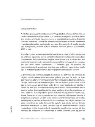 Design de Hipermídia: proposta metodológica
Mídia e educação: novos olhares para a aprendizagem sem fronteiras 108
sumário
Design da Interface
A interface gráfica, conforme Bonsiepe (1997, p. 59), tem a função de“permitir ao
usuário obter uma visão panorâmica do conteúdo, navegar na massa de dados
sem perder a orientação e, por fim, mover-se no espaço informacional de acordo
com seus interesses”. “A interface apresenta informações e estímulos recebendo
respostas, colocando a manipulação nas mãos do usuário. [...] O ideal é que ela
seja transparente, invisível, natural, sintética, intuitiva, prática” (RADFAHRER,
2000, p. 106).
A interface gráfica tem a responsabilidade de destacar a lógica de funcionamento
do ambiente hipermídia e deve ser facilmente compreendida pelo usuário. Essa
compreensão da funcionalidade implica na facilidade que o usuário terá em
interpretar e compreender o ambiente, que, em última forma, pode ser expressa
em um único termo: “usabilidade"2"
”. É prudente que, no contexto de
desenvolvimento de projetos de interface para ambientes hipermídia, a tarefa
siga as metodologias tradicionais do design gráfico centradas no usuário.
O primeiro passo na materialização da interface é a definição da estrutura da
página, também denominada wireframe, palavra que vem da união de duas
palavras em inglês:“wire”(linhas-arame) e“frames”(quadros das telas-estrutura).
Ou seja, são quadros de baixa resolução e com um aspecto gráfico muito pobre
que servem apenas para indicar onde devem estar localizados os objetos e
menus de interação. O wireframe serve para mostrar a funcionalidade e não o
aspecto gráfico de uma aplicação. Por isso o wireframe é um documento que se
torna cada vez mais importante para o trabalho do arquiteto de informação,
apesar de não ser (e nem pretender ser) uma régua de estilos para o layout e a
criação das páginas de um site, como é erroneamente interpretado por muitos
webdesigners. A sua função é estruturar o conteúdo de cada página, indicando o
peso e relevância de cada elemento do layout e sua relação com os demais
elementos formadores do todo. Também, cabe ao wireframe indicar a correta
marcação de textos, breadcrumbs de navegação, guidelines de marca e até dos
recursos de programação e tecnologia a serem utilizados pela equipe de
 