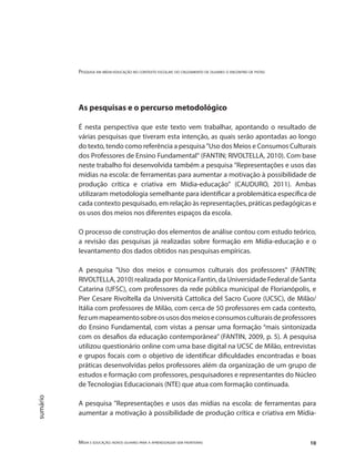 Pesquisa em mídia-educação no contexto escolar: do cruzamento de olhares o encontro de pistas
Mídia e educação: novos olhares para a aprendizagem sem fronteiras 10
sumário
As pesquisas e o percurso metodológico
É nesta perspectiva que este texto vem trabalhar, apontando o resultado de
várias pesquisas que tiveram esta intenção, as quais serão apontadas ao longo
do texto, tendo como referência a pesquisa "Uso dos Meios e Consumos Culturais
dos Professores de Ensino Fundamental" (FANTIN; RIVOLTELLA, 2010). Com base
neste trabalho foi desenvolvida também a pesquisa "Representações e usos das
mídias na escola: de ferramentas para aumentar a motivação à possibilidade de
produção crítica e criativa em Mídia-educação" (CAUDURO, 2011). Ambas
utilizaram metodologia semelhante para identificar a problemática específica de
cada contexto pesquisado, em relação às representações, práticas pedagógicas e
os usos dos meios nos diferentes espaços da escola.
O processo de construção dos elementos de análise contou com estudo teórico,
a revisão das pesquisas já realizadas sobre formação em Mídia-educação e o
levantamento dos dados obtidos nas pesquisas empíricas.
A pesquisa "Uso dos meios e consumos culturais dos professores" (FANTIN;
RIVOLTELLA, 2010) realizada por Monica Fantin, da Universidade Federal de Santa
Catarina (UFSC), com professores da rede pública municipal de Florianópolis, e
Pier Cesare Rivoltella da Università Cattolica del Sacro Cuore (UCSC), de Milão/
Itália com professores de Milão, com cerca de 50 professores em cada contexto,
fezummapeamentosobreosusosdosmeioseconsumosculturaisdeprofessores
do Ensino Fundamental, com vistas a pensar uma formação “mais sintonizada
com os desafios da educação contemporânea” (FANTIN, 2009, p. 5). A pesquisa
utilizou questionário online com uma base digital na UCSC de Milão, entrevistas
e grupos focais com o objetivo de identificar dificuldades encontradas e boas
práticas desenvolvidas pelos professores além da organização de um grupo de
estudos e formação com professores, pesquisadores e representantes do Núcleo
de Tecnologias Educacionais (NTE) que atua com formação continuada.
A pesquisa "Representações e usos das mídias na escola: de ferramentas para
aumentar a motivação à possibilidade de produção crítica e criativa em Mídia-
 