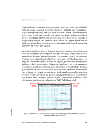 Design de Hipermídia: proposta metodológica
Mídia e educação: novos olhares para a aprendizagem sem fronteiras 109
sumário
produção. Posteriormente também serve como baliza para testes de usabilidade.
Além da função estrutural, o wireframe também é utilizado para marcação das
etapas de um processo de interação entre usuário e sistema. Como as etapas de
uma compra on-line, por exemplo, que vão da busca pelo produto, escolha de
um dos resultados, confirmação de intenção, preenchimento do cadastro e
opção de pagamento. Para cada um destes passos de compra deve haver um
wireframe que explique detalhadamente todas as possibilidades de interação e
o caminho percorrido pelo usuário.
Na construção do wireframe o designer busca representar esquematicamente
todos os elementos que compõem a página. Imagens, textos, formulários e
mecanismos de busca são representados por variações gráficas de elementos
similares, como quadrados, círculos, traços contínuos e pontilhados, palavras em
negrito e sublinhadas, largura e altura das páginas, padronizados para todos os
wireframes da documentação. Elaborando wireframes, se pode concentrar
somente nas questões da interface, como acessibilidade e usabilidade, deixando
questõesestéticasparaumapróximaetapa.Alémdisso,épossíveldiscutirmelhor
com o cliente em cima de um wireframe. Se ele decide mudar alguma coisa, é
mais fácil mudar um esboço do que um layout pronto (portanto mais rápido e
mais barato). Como exemplo, tem-se a figura 7, o wireframe elaborado para a
interface dos objetos de aprendizagem do AVEA WebGD Acessível.
Figura 7: Wireframe da interface para o Objeto de Aprendizagem - AVEA WebGD Acessível
Fonte: elaborado pelas autoras.
 