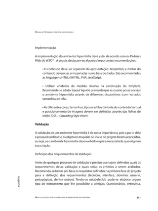 Design de Hipermídia: proposta metodológica
Mídia e educação: novos olhares para a aprendizagem sem fronteiras 111
sumário
Implementação
A implementação do ambiente hipermídia deve estar de acordo com os Padrões
Web do W3C"3"
. A seguir, destacam-se algumas importantes recomendações:
• O conteúdo deve ser separado da apresentação: template(s) e mídias do
conteúdodevemserarmazenadasnumabasededados.Sãorecomendadas
as linguagens HTML/XHTML, PHP, JavaScript.
• Utilizar unidades de medida relativa na construção do template.
Recomenda-se adotar layout líquido prevendo que o usuário possa acessar
o ambiente hipermídia através de diferentes dispositivos (com variados
tamanhos de tela).
• As diferentes cores, tamanhos, tipos e estilos da fonte do conteúdo textual
e posicionamento de imagens devem ser definidos através das ‘folhas de
estilo’(CSS – Cascading Style sheet).
Validação
A validação de um ambiente hipermídia é de suma importância, pois a partir dela
é possível verificar se os objetivos traçados no início do projeto foram alcançados,
ouseja,seoambientehipermídiadesenvolvidosupreanecessidadequeoriginou
sua criação.
Definição dos Requerimentos de Validação
Antes de qualquer processo de validação é preciso que sejam definidos quais os
requerimentos dessa validação e quais serão os critérios a serem avaliados.
Recomenda-se tomar por base os requisitos definidos na primeira fase do projeto
para a definição dos requerimentos (técnicos, interface, domínio, usuário,
pedagógicos, dentre outros). Tendo-os estabelecido pode-se elaborar algum
tipo de instrumento que lhe possibilite a aferição. Questionários, entrevista,
 