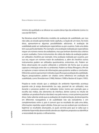 Design de Hipermídia: proposta metodológica
Mídia e educação: novos olhares para a aprendizagem sem fronteiras 113
sumário
mínimo de qualidade a se oferecer ao usuário desse tipo de ambiente (como é o
caso da ISO 9241).
Na literatura atual há diferentes modelos de avaliação de usabilidade, por isso
não cabe, ao estudo apresentado neste capítulo, a criação de um novo. Ao invés
disso, apresentam-se algumas possibilidades adicionais. A avaliação de
usabilidade pode ser realizada por especialistas ou por usuários. Cada uma delas
tem suas particularidades. Por exemplo: uma avaliação realizada por especialistas
requer um número menor de avaliadores, mas que tenham domínio dos critérios
a serem avaliados. Como instrumentos de coleta de dados da avaliação podem
ser utilizados checklists por exemplo. Uma avaliação realizada por usuários, por
sua vez, requer um número maior de avaliadores, e, além de checklists outros
instrumentos podem ser utilizados questionários, entrevistas, etc. Podem ser
feiras observações do usuário utilizando o ambiente (de forma que se possa
capturar a interação entre ele e o ambiente). Podem ser feitas filmagens a fim de
se capturar o maior número de informações para posterior análise e conclusões.
Diferentesautoresapresentammétodosespecíficosparaavaliaçãodeusabilidade.
Alguns pesquisadores podem ser citados como referência em avaliação de
usabilidade, como Shneiderman (1998); Nielsen (1990) e Bastien & Scapin (1993).
Propõe-se neste estudo que a validação do ambiente hipermídia aconteça
quando este já esteja desenvolvido (ou seja, passível de ser utilizado), mas
durante o processo podem ser realizados testes (como por exemplo para a
escolha das mídias, dos elementos de interface, dentre outros) no intuito de
viabilizar um produto final se não ideal, mas pelo menos, o mais próximo possível
disso. Cabe salientar ainda que as avaliações de implementação, de desempenho
em diferentes navegadores e de usabilidade não são excludentes e sim
complementares entre si, pois é comum que no resultado de cada uma delas,
informações repetidas sejam obtidas. Estas por sua vez acabam por corroborar e
legitimar os resultados alcançados, os quais servirão para que se saiba que o
ambiente hipermídia desenvolvido atende aos objetivos propostos ou identificar
a necessidade de ajustes e refinamentos.
 