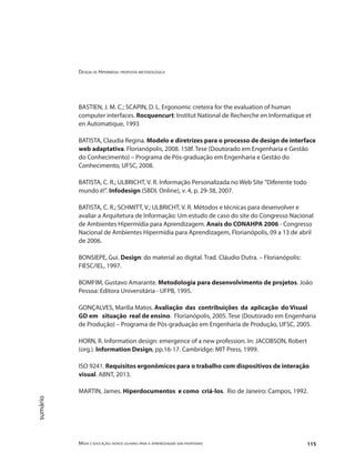Design de Hipermídia: proposta metodológica
Mídia e educação: novos olhares para a aprendizagem sem fronteiras 115
sumário
BASTIEN, J. M. C.; SCAPIN, D. L. Ergonomic creteira for the evaluation of human
computer interfaces. Rocquencurt: Institut National de Recherche en Informatique et
en Automatique, 1993
BATISTA, Claudia Regina. Modelo e diretrizes para o processo de design de interface
web adaptativa. Florianópolis, 2008. 158f. Tese (Doutorado em Engenharia e Gestão
do Conhecimento) – Programa de Pós-graduação em Engenharia e Gestão do
Conhecimento, UFSC, 2008.
BATISTA, C. R.; ULBRICHT, V. R. Informação Personalizada no Web Site "Diferente todo
mundo é!". Infodesign (SBDI. Online), v. 4, p. 29-38, 2007.
BATISTA, C. R.; SCHMITT, V.; ULBRICHT, V. R. Métodos e técnicas para desenvolver e
avaliar a Arquitetura de Informação: Um estudo de caso do site do Congresso Nacional
de Ambientes Hipermídia para Aprendizagem. Anais do CONAHPA 2006 - Congresso
Nacional de Ambientes Hipermídia para Aprendizagem, Florianópolis, 09 a 13 de abril
de 2006.
BONSIEPE, Gui. Design: do material ao digital. Trad. Cláudio Dutra. – Florianópolis:
FIESC/IEL, 1997.
BOMFIM, Gustavo Amarante. Metodologia para desenvolvimento de projetos. João
Pessoa: Editora Universitária - UFPB, 1995.
GONÇALVES, Marília Matos. Avaliação das contribuições da aplicação do Visual
GD em situação real de ensino. Florianópolis, 2005. Tese (Doutorado em Engenharia
de Produção) – Programa de Pós-graduação em Engenharia de Produção, UFSC, 2005.
HORN, R. Information design: emergence of a new profession. In: JACOBSON, Robert
(org.). Information Design, pp.16-17. Cambridge: MIT Press, 1999.
ISO 9241. Requisitos ergonômicos para o trabalho com dispositivos de interação
visual. ABNT, 2013.
MARTIN, James. Hiperdocumentos e como criá-los. Rio de Janeiro: Campos, 1992.
 