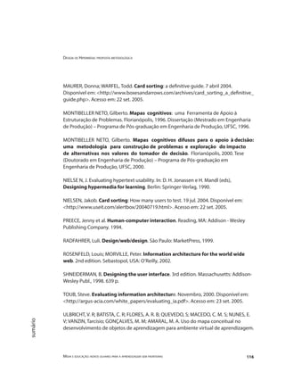 Design de Hipermídia: proposta metodológica
Mídia e educação: novos olhares para a aprendizagem sem fronteiras 116
sumário
MAURER, Donna; WARFEL, Todd. Card sorting: a definitive guide. 7 abril 2004.
Disponível em: <http://www.boxesandarrows.com/archives/card_sorting_a_definitive_
guide.php>. Acesso em: 22 set. 2005.
MONTIBELLER NETO, Gilberto. Mapas cognitivos: uma Ferramenta de Apoio à
Estruturação de Problemas. Florianópolis, 1996. Dissertação (Mestrado em Engenharia
de Produção) – Programa de Pós-graduação em Engenharia de Produção, UFSC, 1996.
MONTIBELLER NETO, Gilberto. Mapas cognitivos difusos para o apoio à decisão:
uma metodologia para construção de problemas e exploração do impacto
de alternativas nos valores do tomador de decisão. Florianópolis, 2000. Tese
(Doutorado em Engenharia de Produção) – Programa de Pós-graduação em
Engenharia de Produção, UFSC, 2000.
NIELSE N, J. Evaluating hypertext usability. In: D. H. Jonassen e H. Mandl (eds),
Designing hypermedia for learning. Berlin: Springer-Verlag, 1990.
NIELSEN, Jakob. Card sorting: How many users to test. 19 jul. 2004. Disponível em:
<http://www.useit.com/alertbox/20040719.html>. Acesso em: 22 set. 2005.
PREECE, Jenny et al. Human-computer interaction. Reading, MA: Addison - Wesley
Publishing Company. 1994.
RADFAHRER, Luli. Design/web/design. São Paulo: MarketPress, 1999.
ROSENFELD, Louis; MORVILLE, Peter. Information architecture for the world wide
web. 2nd edition. Sebastopol, USA: O’Reilly, 2002.
SHNEIDERMAN, B. Designing the user interface. 3rd edition. Massachusetts: Addison-
Wesley Publ., 1998. 639 p.
TOUB, Steve. Evaluating information architecture. Novembro, 2000. Disponível em:
<http://argus-acia.com/white_papers/evaluating_ia.pdf>. Acesso em: 23 set. 2005.
ULBRICHT, V. R; BATISTA, C. R; FLORES, A. R. B; QUEVEDO, S; MACEDO, C. M. S; NUNES, E.
V; VANZIN, Tarcísio; GONÇALVES, M. M; AMARAL, M. A. Uso do mapa conceitual no
desenvolvimento de objetos de aprendizagem para ambiente virtual de aprendizagem.
 