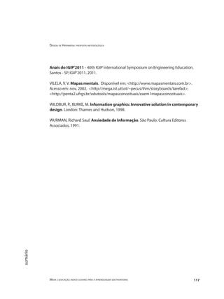 Design de Hipermídia: proposta metodológica
Mídia e educação: novos olhares para a aprendizagem sem fronteiras 117
sumário
Anais do IGIP'2011 - 40th IGIP International Symposium on Engineering Education.
Santos - SP. IGIP'2011, 2011.
VILELA, V. V. Mapas mentais. Disponível em: <http://www.mapasmentais.com.br>.
Acesso em: nov. 2002. <http://mega.ist.utl.ot/~pecus/ihm/storyboards/tarefad>;
<http://penta2.ufrgs.br/edutools/mapasconceituais/exem1mapasconceituais>.
WILDBUR, P.; BURKE, M. Information graphics: Innovative solution in contemporary
design. London: Thames and Hudson, 1998.
WURMAN, Richard Saul. Ansiedade de Informação. São Paulo: Cultura Editores
Associados, 1991.
 