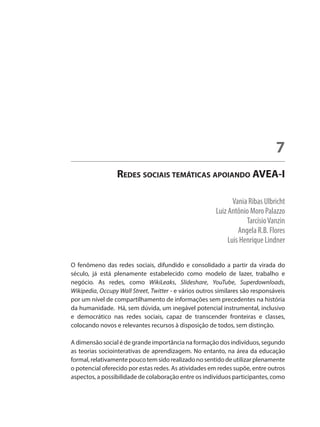 Vania Ribas Ulbricht
Luiz Antônio Moro Palazzo
TarcísioVanzin
Angela R.B. Flores
Luis Henrique Lindner
Redes sociais temáticas apoiando AVEA-I
7
O fenômeno das redes sociais, difundido e consolidado a partir da virada do
século, já está plenamente estabelecido como modelo de lazer, trabalho e
negócio. As redes, como WikiLeaks, Slideshare, YouTube, Superdownloads,
Wikipedia, Occupy Wall Street, Twitter - e vários outros similares são responsáveis
por um nível de compartilhamento de informações sem precedentes na história
da humanidade. Há, sem dúvida, um inegável potencial instrumental, inclusivo
e democrático nas redes sociais, capaz de transcender fronteiras e classes,
colocando novos e relevantes recursos à disposição de todos, sem distinção.
A dimensão social é de grande importância na formação dos indivíduos, segundo
as teorias sociointerativas de aprendizagem. No entanto, na área da educação
formal,relativamentepoucotemsidorealizadonosentidodeutilizarplenamente
o potencial oferecido por estas redes. As atividades em redes supõe, entre outros
aspectos, a possibilidade de colaboração entre os indivíduos participantes, como
 