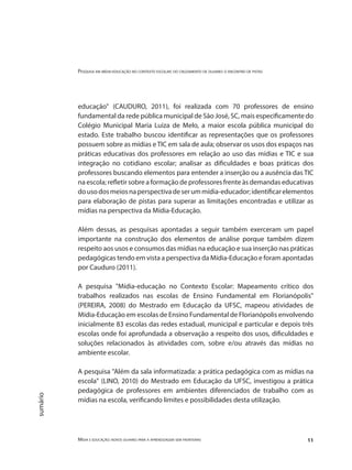 Pesquisa em mídia-educação no contexto escolar: do cruzamento de olhares o encontro de pistas
Mídia e educação: novos olhares para a aprendizagem sem fronteiras 11
sumário
educação" (CAUDURO, 2011), foi realizada com 70 professores de ensino
fundamental da rede pública municipal de São José, SC, mais especificamente do
Colégio Municipal Maria Luiza de Melo, a maior escola pública municipal do
estado. Este trabalho buscou identificar as representações que os professores
possuem sobre as mídias e TIC em sala de aula; observar os usos dos espaços nas
práticas educativas dos professores em relação ao uso das mídias e TIC e sua
integração no cotidiano escolar; analisar as dificuldades e boas práticas dos
professores buscando elementos para entender a inserção ou a ausência das TIC
na escola; refletir sobre a formação de professores frente às demandas educativas
dousodosmeiosnaperspectivadeserummídia-educador;identificarelementos
para elaboração de pistas para superar as limitações encontradas e utilizar as
mídias na perspectiva da Mídia-Educação.
Além dessas, as pesquisas apontadas a seguir também exerceram um papel
importante na construção dos elementos de análise porque também dizem
respeito aos usos e consumos das mídias na educação e sua inserção nas práticas
pedagógicas tendo em vista a perspectiva da Mídia-Educação e foram apontadas
por Cauduro (2011).
A pesquisa "Mídia-educação no Contexto Escolar: Mapeamento crítico dos
trabalhos realizados nas escolas de Ensino Fundamental em Florianópolis"
(PEREIRA, 2008) do Mestrado em Educação da UFSC, mapeou atividades de
Mídia-Educação em escolas de Ensino Fundamental de Florianópolis envolvendo
inicialmente 83 escolas das redes estadual, municipal e particular e depois três
escolas onde foi aprofundada a observação a respeito dos usos, dificuldades e
soluções relacionados às atividades com, sobre e/ou através das mídias no
ambiente escolar.
A pesquisa "Além da sala informatizada: a prática pedagógica com as mídias na
escola" (LINO, 2010) do Mestrado em Educação da UFSC, investigou a prática
pedagógica de professores em ambientes diferenciados de trabalho com as
mídias na escola, verificando limites e possibilidades desta utilização.	
 