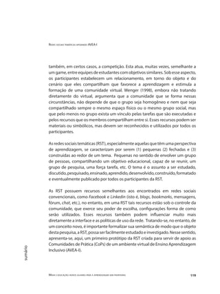 Redes sociais temáticas apoiando AVEA-I
Mídia e educação: novos olhares para a aprendizagem sem fronteiras 119
sumário
também, em certos casos, a competição. Esta atua, muitas vezes, semelhante a
um game, entre equipes de estudantes com objetivos similares. Sob esse aspecto,
os participantes estabelecem um relacionamento, em torno do objeto e do
cenário que eles compartilham que favorece a aprendizagem e estimula a
formação de uma comunidade virtual. Wenger (1998), embora não tratando
diretamente do virtual, argumenta que a comunidade que se forma nessas
circunstâncias, não depende de que o grupo seja homogêneo e nem que seja
compartilhado sempre o mesmo espaço físico ou o mesmo grupo social, mas
que pelo menos no grupo exista um vínculo pelas tarefas que são executadas e
pelos recursos que os membros compartilham entre si. Esses recursos podem ser
materiais ou simbólicos, mas devem ser reconhecidos e utilizados por todos os
participantes.
Asredessociaistemáticas(RST),especialmenteaquelasquetêmumaperspectiva
de aprendizagem, se caracterizam por serem (1) pequenas (2) fechadas e (3)
construídas ao redor de um tema. Pequenas no sentido de envolver um grupo
de pessoas, compartilhando um objetivo educacional, capaz de se reunir, um
grupo de pesquisa, uma força tarefa, etc. O tema é o assunto a ser estudado,
discutido,pesquisado,ensinado,aprendido,desenvolvido,construído,formatado
e eventualmente publicado por todos os participantes da RST.
As RST possuem recursos semelhantes aos encontrados em redes sociais
convencionais, como Facebook e Linkedin (isto é, blogs, bookmarks, mensagens,
fórum, chat, etc.), no entanto, em uma RST tais recursos estão sob o controle da
comunidade, que exerce seu poder de escolha, configurações forma de como
serão utilizados. Esses recursos também podem influenciar muito mais
diretamente a interface e as políticas de uso da rede. Tratando-se, no entanto, de
um conceito novo, é importante formalizar sua semântica de modo que o objeto
destapesquisa,aRST,possaserfacilmenteestudadoeinvestigado.Nessesentido,
apresenta-se, aqui, um primeiro protótipo da RST criada para servir de apoio as
Comunidades de Prática (CoPs) de um ambiente virtual de Ensino Aprendizagem
Inclusivo (AVEA-I).
 