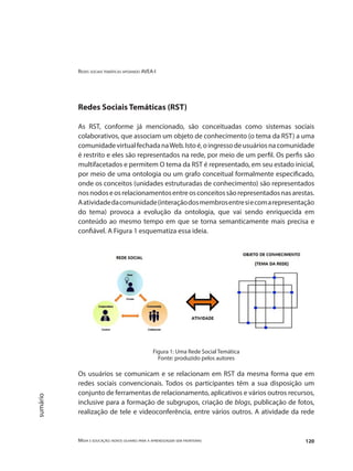 Redes sociais temáticas apoiando AVEA-I
Mídia e educação: novos olhares para a aprendizagem sem fronteiras 120
sumário
Redes Sociais Temáticas (RST)
As RST, conforme já mencionado, são conceituadas como sistemas sociais
colaborativos, que associam um objeto de conhecimento (o tema da RST) a uma
comunidadevirtualfechadanaWeb.Istoé,oingressodeusuáriosnacomunidade
é restrito e eles são representados na rede, por meio de um perfil. Os perfis são
multifacetados e permitem O tema da RST é representado, em seu estado inicial,
por meio de uma ontologia ou um grafo conceitual formalmente especificado,
onde os conceitos (unidades estruturadas de conhecimento) são representados
nosnodoseosrelacionamentosentreosconceitossãorepresentadosnasarestas.
Aatividadedacomunidade(interaçãodosmembrosentresiecomarepresentação
do tema) provoca a evolução da ontologia, que vai sendo enriquecida em
conteúdo ao mesmo tempo em que se torna semanticamente mais precisa e
confiável. A Figura 1 esquematiza essa ideia.
Figura 1: Uma Rede Social Temática
Fonte: produzido pelos autores
Os usuários se comunicam e se relacionam em RST da mesma forma que em
redes sociais convencionais. Todos os participantes têm a sua disposição um
conjunto de ferramentas de relacionamento, aplicativos e vários outros recursos,
inclusive para a formação de subgrupos, criação de blogs, publicação de fotos,
realização de tele e videoconferência, entre vários outros. A atividade da rede
 