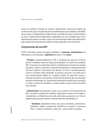 Redes sociais temáticas apoiando AVEA-I
Mídia e educação: novos olhares para a aprendizagem sem fronteiras 121
sumário
social, no entanto, é focada no estudo e refinamento contínuo do objeto de
conhecimento que corresponde ao tema definido pela comunidade. A atividade
entre a rede e o objeto/tema é bidirecional, no sentido em que o conhecimento
da rede é coletivamente elaborado e organizado em uma ontologia que está à
disposiçãodetodososusuários. Assim,aomesmotempo,todossãoresponsáveis
pela criação do conhecimento coletivo e todos aprendem com os demais.
Componentes de uma RST
A RST é formada a partir de quatro entidades: as pessoas, infraestrutura de
informação e comunicação, o aplicativo da rede e o seu tema.
• Pessoas: Fundamentalmente a RST é composta por pessoas. O termo
pessoa é adotado a partir de agora para designar os usuários de qualquer
RST. As pessoas na rede desenvolvem a atividade que consiste em estudar,
pesquisar, coletar e submeter conteúdo relevante para o desenvolvimento
do tema coletivo à apreciação dos demais. O tema é simultaneamente
insumo e produto desta atividade. As pessoas possuem um perfil que é
uma representação digital de si própria, através do qual têm acesso à
interface da rede e a um grande número de ferramentas de comunicação,
pesquisa, informação, etc. Importantes elementos do perfil são: a presença
na rede, os perfis de atividade e o grafo social, os quais serão discutidos
mais adiante.
• Infraestrutura: Corresponde a tudo o que suporta o funcionamento da
RST: servidores, estações de trabalho, dispositivos móveis como tablets e
smartphones, a infraestrutura de rede, protocolos, programas, etc. Para os
objetivos do presente estudo, a infraestrutura foi classificada em:
- Hardware: dispositivos físicos tais como servidores, workstations,
notebooks, tablets, smartphones, periféricos em geral e a estrutura
física – modems, roteadores, cabos, etc. - que os põe em contato.
 