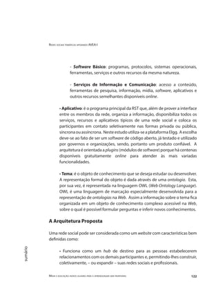 Redes sociais temáticas apoiando AVEA-I
Mídia e educação: novos olhares para a aprendizagem sem fronteiras 122
sumário
- Software Básico: programas, protocolos, sistemas operacionais,
ferramentas, serviços e outros recursos da mesma natureza.
- Serviços de Informação e Comunicação: acesso a conteúdo,
ferramentas de pesquisa, informação, mídia, software, aplicativos e
outros recursos semelhantes disponíveis online.
• Aplicativo: é o programa principal da RST que, além de prover a interface
entre os membros da rede, organiza a informação, disponibiliza todos os
serviços, recursos e aplicativos típicos de uma rede social e coloca os
participantes em contato seletivamente nas formas privada ou pública,
síncronaouassíncrona. Nesteestudoutiliza-seaplataformaElgg. Aescolha
deve-se ao fato de ser um software de código aberto, já testado e utilizado
por governos e organizações, sendo, portanto um produto confiável. A
arquitetura é orientada a plugins (módulos de software) porque há centenas
disponíveis gratuitamente online para atender às mais variadas
funcionalidades.
• Tema: é o objeto de conhecimento que se deseja estudar ou desenvolver.
A representação formal do objeto é dada através de uma ontologia. Esta,
por sua vez, é representada na linguagem OWL (Web Ontology Language).
OWL é uma linguagem de marcação especialmente desenvolvida para a
representação de ontologias na Web. Assim a informação sobre o tema fica
organizada em um objeto de conhecimento complexo acessível na Web,
sobre o qual é possível formular perguntas e inferir novos conhecimentos.
A Arquitetura Proposta
Uma rede social pode ser considerada como um website com características bem
definidas como:
• Funciona como um hub de destino para as pessoas estabelecerem
relacionamentos com os demais participantes e, permitindo-lhes construir,
coletivamente, – ou expandir – suas redes sociais e profissionais.
 