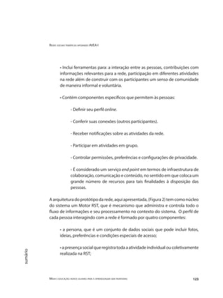 Redes sociais temáticas apoiando AVEA-I
Mídia e educação: novos olhares para a aprendizagem sem fronteiras 123
sumário
• Inclui ferramentas para: a interação entre as pessoas, contribuições com
informações relevantes para a rede, participação em diferentes atividades
na rede além de construir com os participantes um senso de comunidade
de maneira informal e voluntária.
• Contém componentes específicos que permitem às pessoas:
- Definir seu perfil online.
- Conferir suas conexões (outros participantes).
- Receber notificações sobre as atividades da rede.
- Participar em atividades em grupo.
- Controlar permissões, preferências e configurações de privacidade.
- É considerado um serviço end point em termos de infraestrutura de
colaboração, comunicação e conteúdo, no sentido em que coloca um
grande número de recursos para tais finalidades à disposição das
pessoas.
A arquitetura do protótipo da rede, aqui apresentada, (Figura 2) tem como núcleo
do sistema um Motor RST, que é mecanismo que administra e controla todo o
fluxo de informações e seu processamento no contexto do sistema. O perfil de
cada pessoa interagindo com a rede é formado por quatro componentes:
• a persona, que é um conjunto de dados sociais que pode incluir fotos,
ideias, preferências e condições especiais de acesso;
• a presença social que registra toda a atividade individual ou coletivamente
realizada na RST;
 