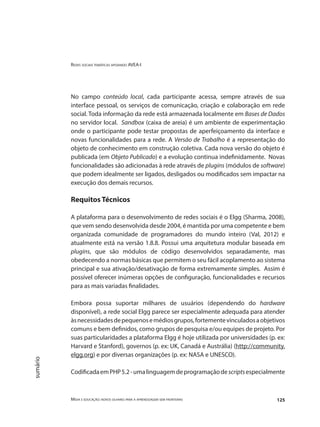 Redes sociais temáticas apoiando AVEA-I
Mídia e educação: novos olhares para a aprendizagem sem fronteiras 125
sumário
No campo conteúdo local, cada participante acessa, sempre através de sua
interface pessoal, os serviços de comunicação, criação e colaboração em rede
social. Toda informação da rede está armazenada localmente em Bases de Dados
no servidor local. Sandbox (caixa de areia) é um ambiente de experimentação
onde o participante pode testar propostas de aperfeiçoamento da interface e
novas funcionalidades para a rede. A Versão de Trabalho é a representação do
objeto de conhecimento em construção coletiva. Cada nova versão do objeto é
publicada (em Objeto Publicado) e a evolução continua indefinidamente. Novas
funcionalidades são adicionadas à rede através de plugins (módulos de software)
que podem idealmente ser ligados, desligados ou modificados sem impactar na
execução dos demais recursos.
Requitos Técnicos
	
A plataforma para o desenvolvimento de redes sociais é o Elgg (Sharma, 2008),
que vem sendo desenvolvida desde 2004, é mantida por uma competente e bem
organizada comunidade de programadores do mundo inteiro (Val, 2012) e
atualmente está na versão 1.8.8. Possui uma arquitetura modular baseada em
plugins, que são módulos de código desenvolvidos separadamente, mas
obedecendo a normas básicas que permitem o seu fácil acoplamento ao sistema
principal e sua ativação/desativação de forma extremamente simples. Assim é
possível oferecer inúmeras opções de configuração, funcionalidades e recursos
para as mais variadas finalidades.
	
Embora possa suportar milhares de usuários (dependendo do hardware
disponível), a rede social Elgg parece ser especialmente adequada para atender
àsnecessidadesdepequenosemédiosgrupos,fortementevinculadosaobjetivos
comuns e bem definidos, como grupos de pesquisa e/ou equipes de projeto. Por
suas particularidades a plataforma Elgg é hoje utilizada por universidades (p. ex:
Harvard e Stanford), governos (p. ex: UK, Canadá e Austrália) (http://community.
elgg.org) e por diversas organizações (p. ex: NASA e UNESCO).
CodificadaemPHP5.2-umalinguagemdeprogramaçãodescriptsespecialmente
 