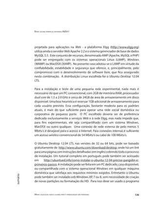 Redes sociais temáticas apoiando AVEA-I
Mídia e educação: novos olhares para a aprendizagem sem fronteiras 126
sumário
projetada para aplicações na Web - a plataforma Elgg (http://www.elgg.org)
utiliza ainda o servidor Web Apache 2.2 e o sistema gerenciador de base de dados
MySQL 5.5. Este conjunto de recursos, denominado AMP (Apache, MySQL e PHP)
pode ser empregado com os sistemas operacionais Linux (LAMP), Windows
(WAMP) ou MacOSX (XAMP). No presente caso adotou-se o LAMP em virtude da
confiabilidade, estabilidade e segurança que oferece, e, principalmente, pelo
compromisso com o desenvolvimento de software livre, que fica assegurado
nesta combinação. A distribuição Linux escolhida foi o Ubuntu Desktop 12.04
LTS.
Para a instalação e teste de uma pequena rede experimental, nada mais é
necessário do que um PC convencional, com 2GB de memória RAM, processador
dual core de 1.5 a 2.0 GHz e cerca de 24GB de área de armazenamento em disco
disponível. Uma boa heurística é reservar 1GB adicional de armazenamento para
cada usuário previsto. Essa configuração, bastante modesta para os padrões
atuais, é mais do que suficiente para operar uma rede social doméstica ou
corporativa de pequeno porte. O PC escolhido deveria ser de preferência
dedicado exclusivamente a serviços Web e à rede Elgg, mas nada impede que,
para fins experimentais, ele seja compartilhado com um sistema Windows,
MacOSX ou outro qualquer. Uma conexão de rede externa de pelo menos 5
Mbits/s é desejável para o acesso à Internet. Para conexões internas é suficiente
um acesso wireless convencional de 54 Mbits/s ou cabo de 100 Mbits/s.
O Ubuntu Desktop 12.04 LTS, nas versões de 32 ou 64 bits, pode ser baixado
gratuitamente de http://www.ubuntu.com/download/desktop, onde há um link
paraumapáginacominstruçõesdetalhadas(eminglês)cobrindotodooprocesso
de instalação. Um tutorial completo em português pode também ser acessado
em http://ubuntued.info/como-instalar-o-ubuntu-12-04-precise-pangolin-e-
primeiros-passos.AinstalaçãopodeserfeitaemumPCdedicado,casodisponível,
ou compartilhada com o sistema operacional Windows em qualquer máquina
doméstica que satisfaça aos requisitos mínimos exigidos. Entretanto o Ubuntu
pode também ser instalado sob Windows XP, 7 ou 8, sem necessidade de criação
de novas partições ou formatação do HD. Para isso deve ser usado o programa
 
