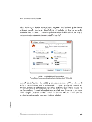 Redes sociais temáticas apoiando AVEA-I
Mídia e educação: novos olhares para a aprendizagem sem fronteiras 127
sumário
Wubi 12.04 (figura 3), que é um pequeno programa para Windows que cria uma
máquina virtual e gerencia a transferência e instalação do Ubuntu, tornando
desnecessário o uso de CDs, DVDs ou pendrives e que está disponível em http://
www.superdownloads.com.br/download/156/wubi/.
Figura 3: Página de configuração do Wubi
Fonte: http://www.superdownloads.com.br/download/156/wubi/
A janela de configuração (figura 3) é apresentada assim que o Wubi é ativado. O
usuário pode escolher o local de instalação, o espaço que deseja destinar ao
Ubuntu, a interface gráfica de sua preferência, o idioma, seu nome de usuário e a
senha para login. Essas escolhas são pouco sensíveis, mas devem ser observadas
com atenção. Usuários novatos podem ter alguma dificuldade em fazer as
melhores escolhas, cujas sugestões estão na tabela 1.
 