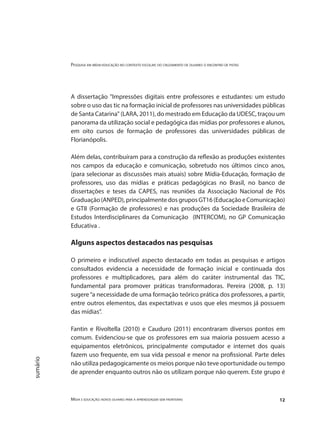 Pesquisa em mídia-educação no contexto escolar: do cruzamento de olhares o encontro de pistas
Mídia e educação: novos olhares para a aprendizagem sem fronteiras 12
sumário
A dissertação "Impressões digitais entre professores e estudantes: um estudo
sobre o uso das tic na formação inicial de professores nas universidades públicas
de Santa Catarina" (LARA, 2011), do mestrado em Educação da UDESC, traçou um
panorama da utilização social e pedagógica das mídias por professores e alunos,
em oito cursos de formação de professores das universidades públicas de
Florianópolis.
Além delas, contribuíram para a construção da reflexão as produções existentes
nos campos da educação e comunicação, sobretudo nos últimos cinco anos,
(para selecionar as discussões mais atuais) sobre Mídia-Educação, formação de
professores, uso das mídias e práticas pedagógicas no Brasil, no banco de
dissertações e teses da CAPES, nas reuniões da Associação Nacional de Pós
Graduação(ANPED),principalmentedosgruposGT16(EducaçãoeComunicação)
e GT8 (Formação de professores) e nas produções da Sociedade Brasileira de
Estudos Interdisciplinares da Comunicação (INTERCOM), no GP Comunicação
Educativa .
Alguns aspectos destacados nas pesquisas
O primeiro e indiscutível aspecto destacado em todas as pesquisas e artigos
consultados evidencia a necessidade de formação inicial e continuada dos
professores e multiplicadores, para além do caráter instrumental das TIC,
fundamental para promover práticas transformadoras. Pereira (2008, p. 13)
sugere“a necessidade de uma formação teórico prática dos professores, a partir,
entre outros elementos, das expectativas e usos que eles mesmos já possuem
das mídias”.
Fantin e Rivoltella (2010) e Cauduro (2011) encontraram diversos pontos em
comum. Evidenciou-se que os professores em sua maioria possuem acesso a
equipamentos eletrônicos, principalmente computador e internet dos quais
fazem uso frequente, em sua vida pessoal e menor na profissional. Parte deles
não utiliza pedagogicamente os meios porque não teve oportunidade ou tempo
de aprender enquanto outros não os utilizam porque não querem. Este grupo é
 