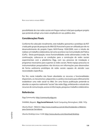 Redes sociais temáticas apoiando AVEA-I
Mídia e educação: novos olhares para a aprendizagem sem fronteiras 129
sumário
possibilidade de criar redes sociais em língua nativa é vital para qualquer projeto
que pretenda atingir uma maior amplitude em seu público alvo.
Considerações Finais
Conforme foi colocado inicialmente, este trabalho apresenta o protótipo da RST
criada pelo grupo de pesquisa do Web GD Acessível e para ser utilizada por ele no
desenvolvimento do projeto Capes AUX-Proesp 1026/2009, com o intuito de
realizar um trabalho colaborativo, tal como acontece nas Comunidades de Prática
(CoPs). Desta participação, novas funcionalidades serão adicionadas à rede. Na
continuação, colocou-se as condições para a construção de redes sociais
experimentais com a plataforma Elgg, com seu processo de instalação e
programas necessários para suportar as redes sociais. Neste espaço procurou-se
instrumentalizar pesquisadores não técnicos em informações para desenvolver
de forma autônoma protótipos de redes sociais capazes de atender suas
necessidades específicas.
Por fim, neste trabalho não foram abordados os recursos e funcionalidades
disponíveis, os mecanismos subjacentes e a prática necessária para efetivamente
estabelecer uma rede social na Web. Em uma futura publicação pretende-se
abordar os aspectos realmente“sociais”das redes Elgg, enfatizando o estudo dos
recursos de comunicação, acesso à informação, pesquisa e trabalho colaborativo.
Referências
Elgg Community: http://community.elgg.org
SHARMA, Mayank. Elgg Social Network. Packt Computing. Birmingham, 2008. 197p.
Ubuntu Brasil – Webmin: http://www.vivaolinux.com.br/dica/Instalando-o-Webmin-
para-Gerenciar-Servidores.
Ubuntu Desktop Linux 12.04: http://www.ubuntu.com/download/desktop.
 