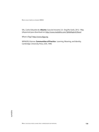 Redes sociais temáticas apoiando AVEA-I
Mídia e educação: novos olhares para a aprendizagem sem fronteiras 130
sumário
VAL, Carlos Eduardo do. Ubuntu: Guia do Iniciante 2.0 . Orgulho Geek, 2012. 196p.
(disponível para download em http://www.mediafire.com/?jktbb9qdv423kow)
What is Elgg? http://www.elgg.org.
WENGER, Etienne. Communities of Practice : Learning, Meaning, and Identity.
Cambridge: University Press, USA, 1998.
 