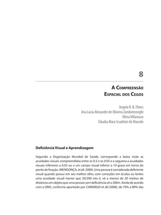 Angela R. B. Flores
Ana Lucia Alexandre de Oliveira Zandomeneghi
VilmaVillarouco
Cláudia Mara Scudelari de Macedo
A Compreensão
Espacial dos Cegos
8
Deficiência Visual e Aprendizagem
Segundo a Organização Mundial de Saúde, corresponde a baixa visão as
acuidades visuais compreendidas entre os 0.3 e os 0.05 e a cegueira a acuidades
visuais inferiores a 0.05 ou a um campo visual inferior a 10 graus em torno do
ponto de fixação. (MENDONÇA, et all. 2008). Uma pessoa é considerada deficiente
visual quando possui em seu melhor olho, com correções em óculos ou lentes
uma acuidade visual menor que 20/200 isto é, vê a menos de 20 metros de
distância um objeto que uma pessoa sem deficiência vê a 200m. Ainda de acordo
com a OMS, conforme apontado por CAMARGO et all (2008), de 70% a 80% das
 