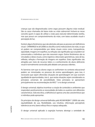 A compreensão espacial dos cegos
Mídia e educação: novos olhares para a aprendizagem sem fronteiras 132
sumário
crianças que são diagnosticadas como cegas possuem alguma visão residual.
São os casos chamados de baixa visão ou visão subnormal. Incluem-se nesse
conceito quem é capaz de utilizar a visão para executar determinadas tarefas,
mas que possui um comprometimento da visão, com baixa acuidade visual e
percepção de luz.
Existem alguns fenômenos que são abstratos até para as pessoas sem deficiência
visual. CARMARGO et all (2008) os classifica como indissociáveis da visão, os que
só podem ser compreendidos por ideias visuais como cores, transparência,
opacidade, imagens em espelhos, ou refração; são significados que só podem ser
comunicados a indivíduos que não nasceram cegos. Outros fenômenos são os
vinculados a ideias visuais, como registros e descrições geométricas, raios de luz,
reflexão, refração e formação de imagens em espelhos. Estes significados são
atingidos por meio de recursos táteis e o conhecimento do aluno deficiente
visual é normalmente construído pelo debate com pessoas videntes.
As barreiras com que os alunos cegos se confrontam no contexto educacional
podem ser minorizadas no processo de ensino aprendizagem, para isso, é
necessário que sejam oferecidas situações de aprendizagem em que ocorram
igualdade de oportunidades, isto é, que nestas situações sejam considerados os
princípios universais de acessibilidade. Estes princípios se apresentam
principalmente nas recomendações do W3C"1"
e no design universal.
O design universal, objetiva incentivar a criação de conteúdos e ambientes que
respondam positivamente as necessidades de todos os usuários com diferentes
características. Sob esta ótica, a deficiência é apenas uma das características que
o indivíduo pode apresentar.
Os princípios de design universal definidos pelo NCAM WGBH"2"
(2009) são sete:
equitabilidade de uso, flexibilidade, uso intuitivo, informação perceptível,
tolerância ao erro, baixo esforço físico e espaço adequado.
O design universal aplicado à cognição humana abrange a variedade de
 